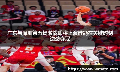 广东与深圳第五场激战即将上演谁能在关键时刻逆袭夺冠