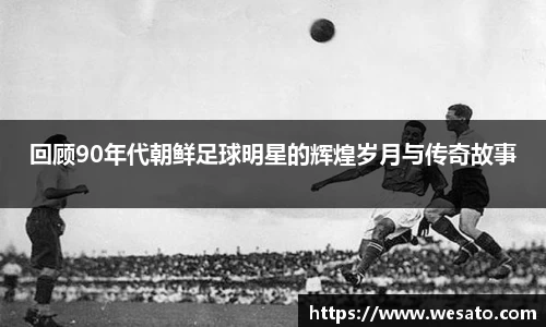 回顾90年代朝鲜足球明星的辉煌岁月与传奇故事