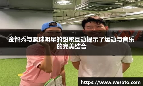 金智秀与篮球明星的甜蜜互动揭示了运动与音乐的完美结合